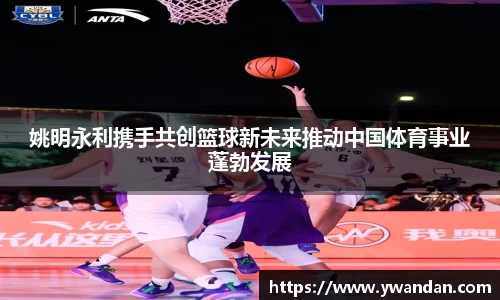 姚明永利携手共创篮球新未来推动中国体育事业蓬勃发展