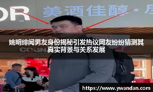 姚明绯闻男友身份揭秘引发热议网友纷纷猜测其真实背景与关系发展