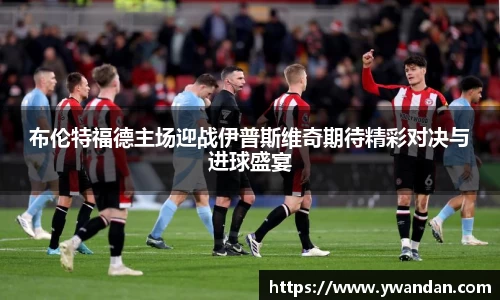 布伦特福德主场迎战伊普斯维奇期待精彩对决与进球盛宴